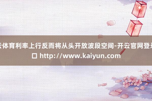 开云体育利率上行反而将从头开放波段空间-开云官网登录入口 http://www.kaiyun.com