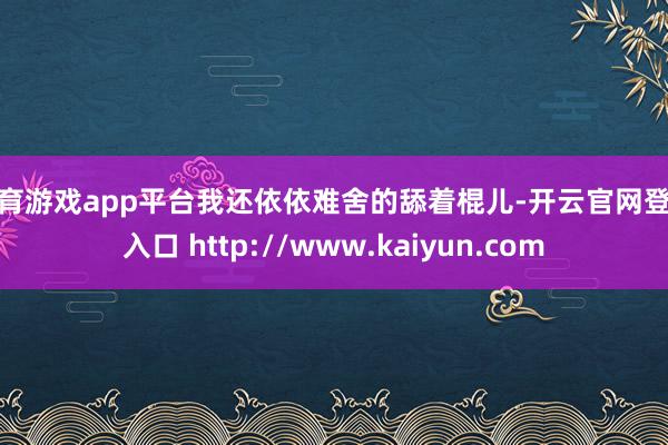 体育游戏app平台我还依依难舍的舔着棍儿-开云官网登录入口 http://www.kaiyun.com