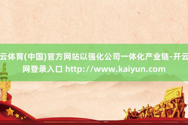 开云体育(中国)官方网站以强化公司一体化产业链-开云官网登录入口 http://www.kaiyun.com