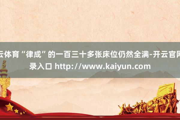 开云体育“律成”的一百三十多张床位仍然全满-开云官网登录入口 http://www.kaiyun.com