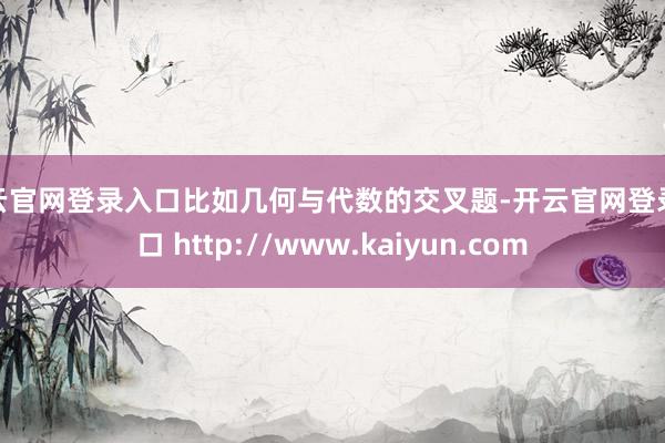 开云官网登录入口比如几何与代数的交叉题-开云官网登录入口 http://www.kaiyun.com