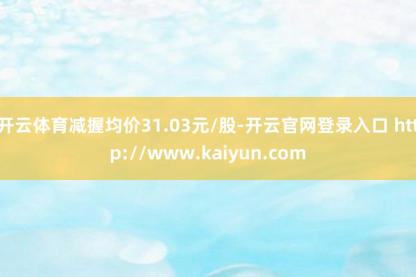 开云体育减握均价31.03元/股-开云官网登录入口 http://www.kaiyun.com