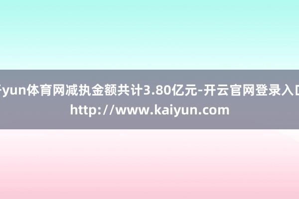 开yun体育网减执金额共计3.80亿元-开云官网登录入口 http://www.kaiyun.com