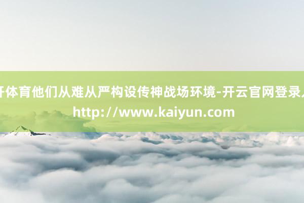 云开体育他们从难从严构设传神战场环境-开云官网登录入口 http://www.kaiyun.com
