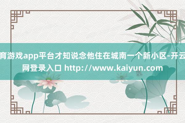 体育游戏app平台才知说念他住在城南一个新小区-开云官网登录入口 http://www.kaiyun.com