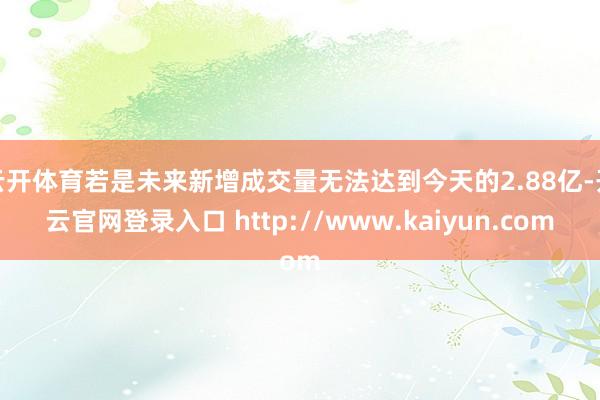 云开体育若是未来新增成交量无法达到今天的2.88亿-开云官网登录入口 http://www.kaiyun.com