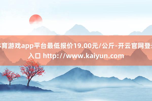 体育游戏app平台最低报价19.00元/公斤-开云官网登录入口 http://www.kaiyun.com