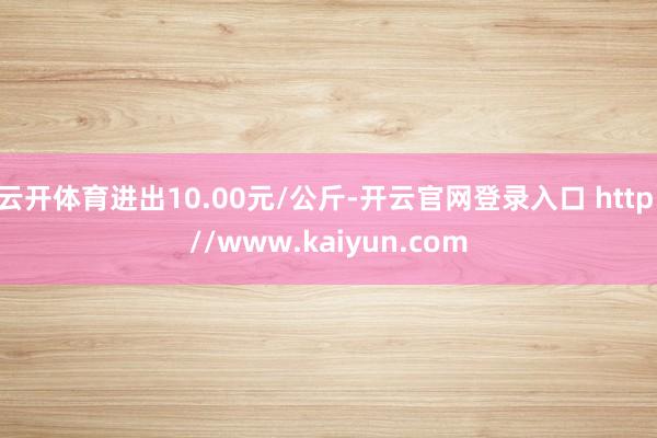 云开体育进出10.00元/公斤-开云官网登录入口 http://www.kaiyun.com