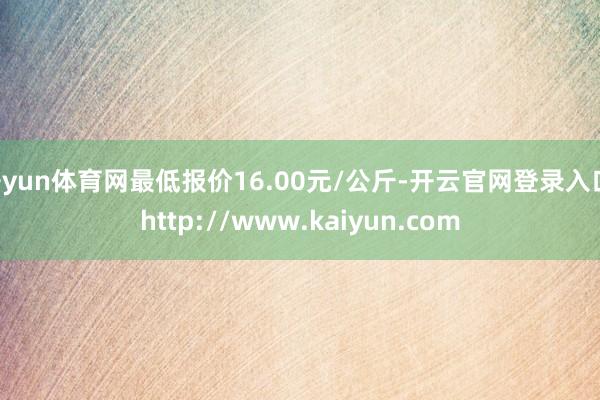 开yun体育网最低报价16.00元/公斤-开云官网登录入口 http://www.kaiyun.com
