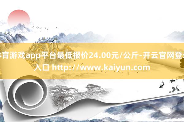 体育游戏app平台最低报价24.00元/公斤-开云官网登录入口 http://www.kaiyun.com