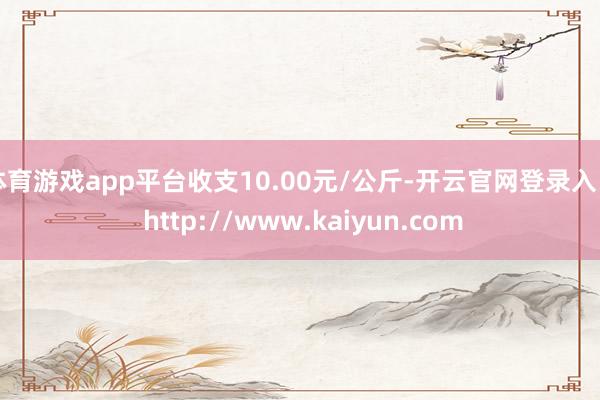 体育游戏app平台收支10.00元/公斤-开云官网登录入口 http://www.kaiyun.com