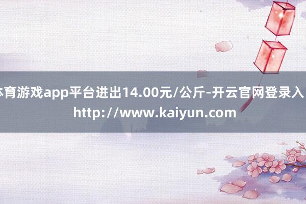 体育游戏app平台进出14.00元/公斤-开云官网登录入口 http://www.kaiyun.com