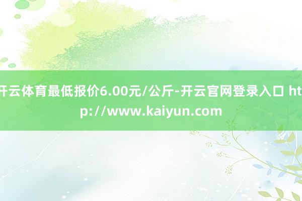 开云体育最低报价6.00元/公斤-开云官网登录入口 http://www.kaiyun.com