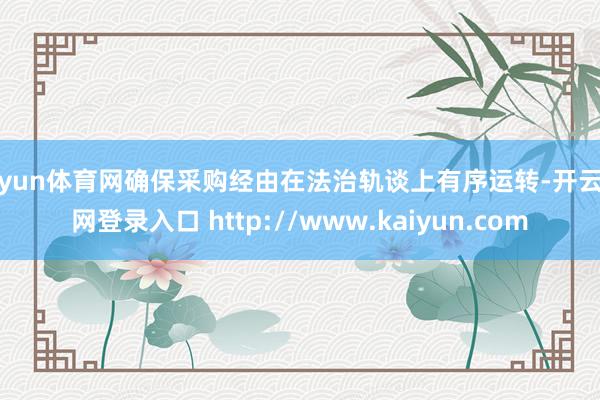 开yun体育网确保采购经由在法治轨谈上有序运转-开云官网登录入口 http://www.kaiyun.com