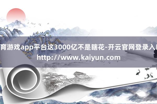 体育游戏app平台这3000亿不是瞎花-开云官网登录入口 http://www.kaiyun.com