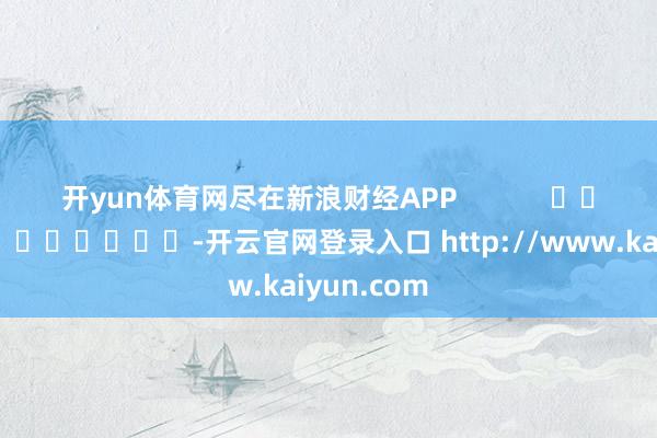 开yun体育网尽在新浪财经APP            													-开云官网登录入口 http://www.kaiyun.com