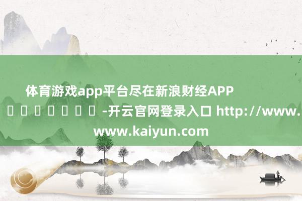 体育游戏app平台尽在新浪财经APP            													-开云官网登录入口 http://www.kaiyun.com