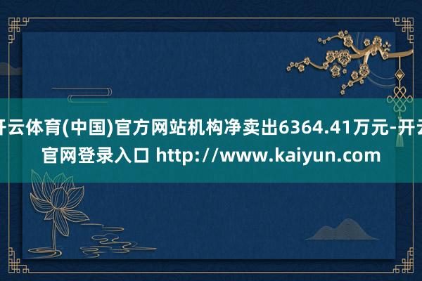 开云体育(中国)官方网站机构净卖出6364.41万元-开云官网登录入口 http://www.kaiyun.com