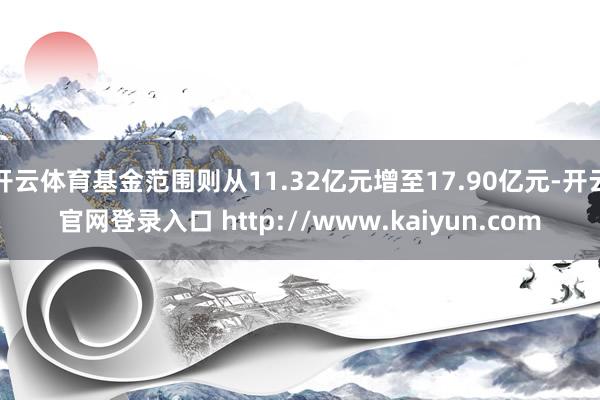 开云体育基金范围则从11.32亿元增至17.90亿元-开云官网登录入口 http://www.kaiyun.com