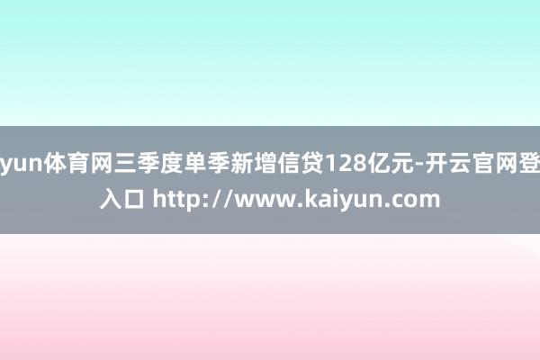 开yun体育网三季度单季新增信贷128亿元-开云官网登录入口 http://www.kaiyun.com