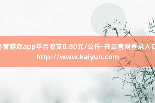 体育游戏app平台收支0.80元/公斤-开云官网登录入口 http://www.kaiyun.com