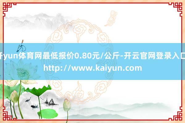 开yun体育网最低报价0.80元/公斤-开云官网登录入口 http://www.kaiyun.com