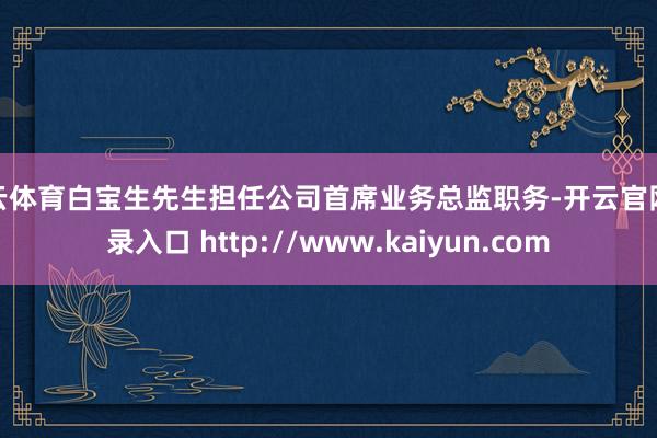 开云体育白宝生先生担任公司首席业务总监职务-开云官网登录入口 http://www.kaiyun.com