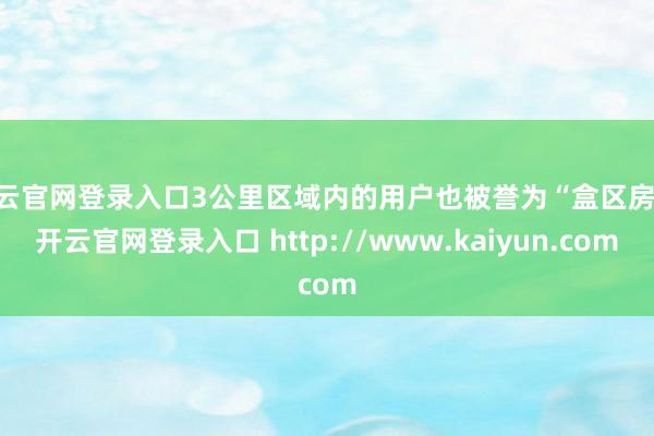开云官网登录入口3公里区域内的用户也被誉为“盒区房”-开云官网登录入口 http://www.kaiyun.com