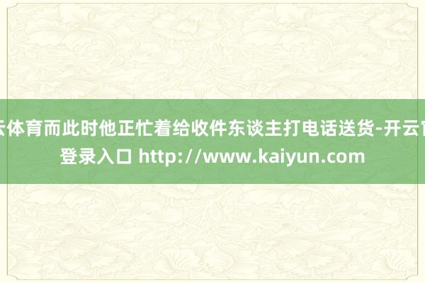 开云体育而此时他正忙着给收件东谈主打电话送货-开云官网登录入口 http://www.kaiyun.com