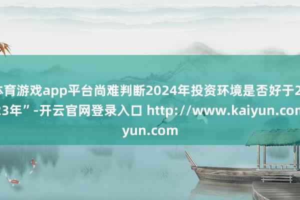体育游戏app平台尚难判断2024年投资环境是否好于2023年”-开云官网登录入口 http://www.kaiyun.com