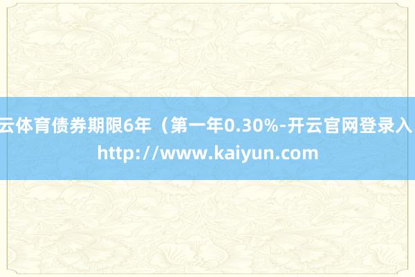 开云体育债券期限6年(第一年0.30%-开云官网登录入口 http://www.kaiyun.com