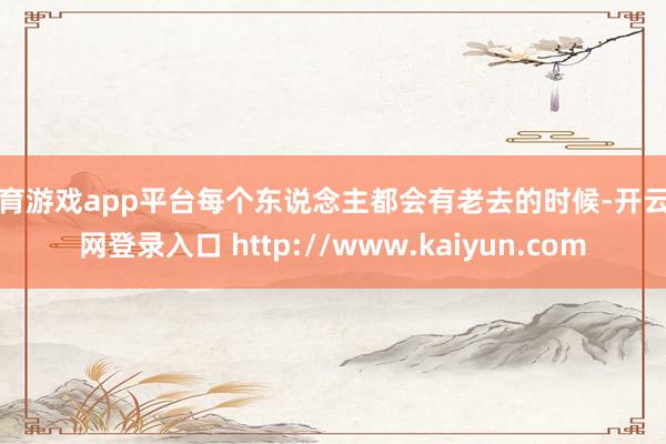 体育游戏app平台每个东说念主都会有老去的时候-开云官网登录入口 http://www.kaiyun.com