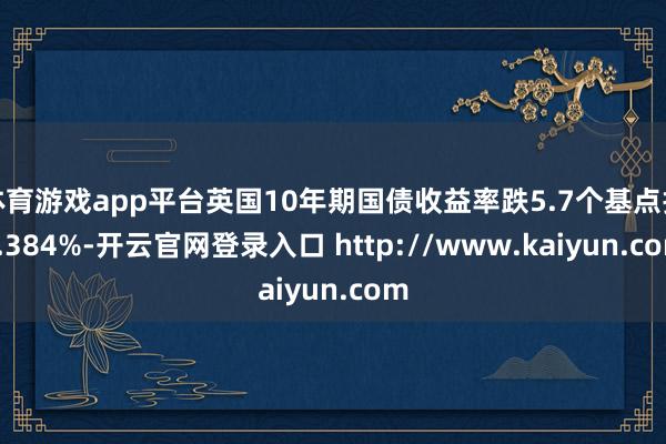 体育游戏app平台英国10年期国债收益率跌5.7个基点报4.384%-开云官网登录入口 http://www.kaiyun.com