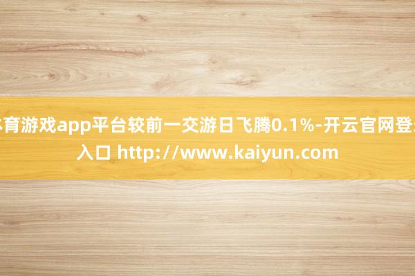 体育游戏app平台较前一交游日飞腾0.1%-开云官网登录入口 http://www.kaiyun.com