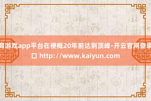 体育游戏app平台在梗概20年前达到顶峰-开云官网登录入口 http://www.kaiyun.com