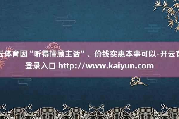 开云体育因“听得懂顾主话”、价钱实惠本事可以-开云官网登录入口 http://www.kaiyun.com