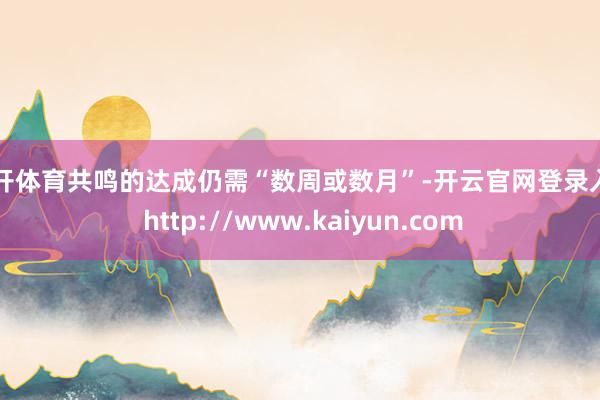 云开体育共鸣的达成仍需“数周或数月”-开云官网登录入口 http://www.kaiyun.com