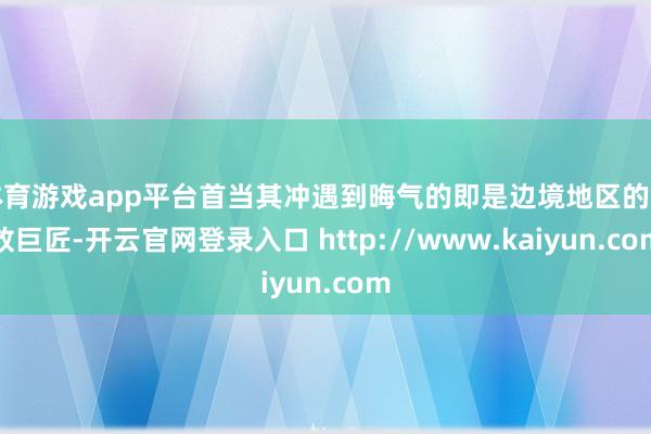体育游戏app平台首当其冲遇到晦气的即是边境地区的豪放巨匠-开云官网登录入口 http://www.kaiyun.com