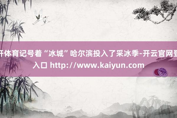 云开体育记号着“冰城”哈尔滨投入了采冰季-开云官网登录入口 http://www.kaiyun.com