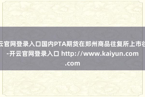 开云官网登录入口国内PTA期货在郑州商品往复所上市往复-开云官网登录入口 http://www.kaiyun.com
