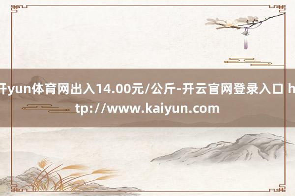 开yun体育网出入14.00元/公斤-开云官网登录入口 http://www.kaiyun.com
