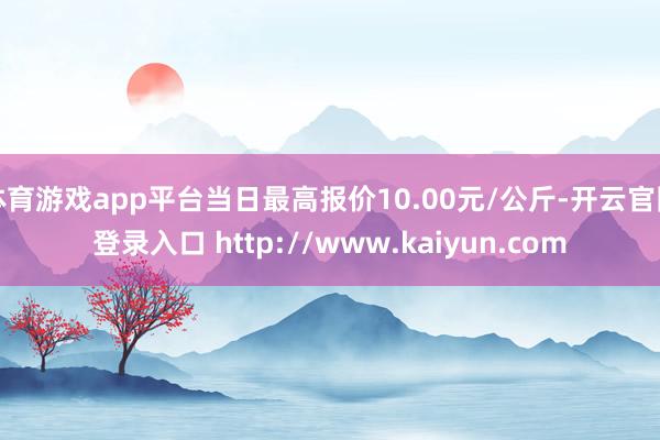体育游戏app平台当日最高报价10.00元/公斤-开云官网登录入口 http://www.kaiyun.com