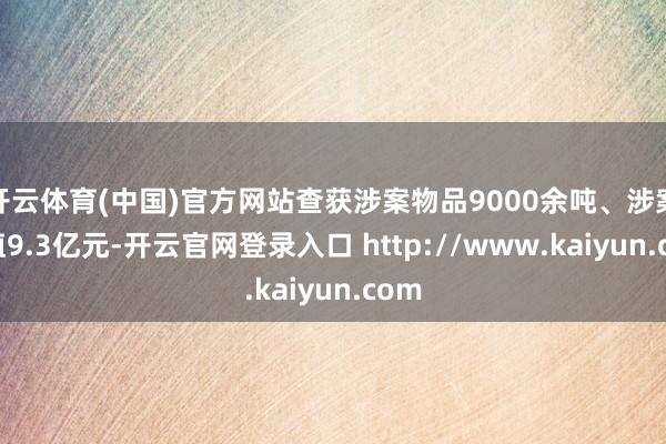 开云体育(中国)官方网站查获涉案物品9000余吨、涉案货值9.3亿元-开云官网登录入口 http://www.kaiyun.com