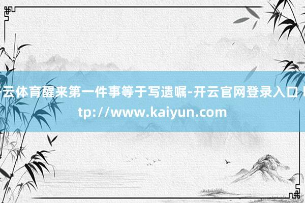 开云体育醒来第一件事等于写遗嘱-开云官网登录入口 http://www.kaiyun.com