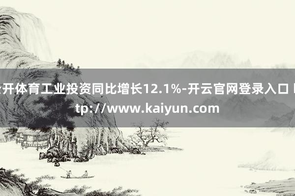云开体育工业投资同比增长12.1%-开云官网登录入口 http://www.kaiyun.com