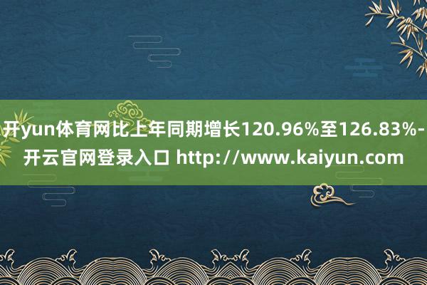 开yun体育网比上年同期增长120.96%至126.83%-开云官网登录入口 http://www.kaiyun.com