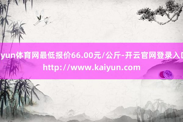 开yun体育网最低报价66.00元/公斤-开云官网登录入口 http://www.kaiyun.com