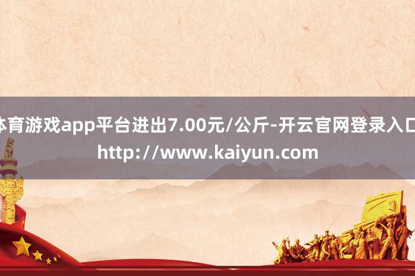 体育游戏app平台进出7.00元/公斤-开云官网登录入口 http://www.kaiyun.com