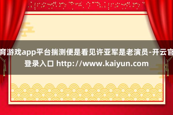 体育游戏app平台揣测便是看见许亚军是老演员-开云官网登录入口 http://www.kaiyun.com