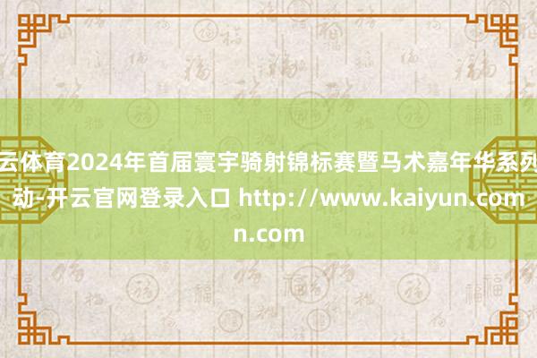 开云体育2024年首届寰宇骑射锦标赛暨马术嘉年华系列活动-开云官网登录入口 http://www.kaiyun.com